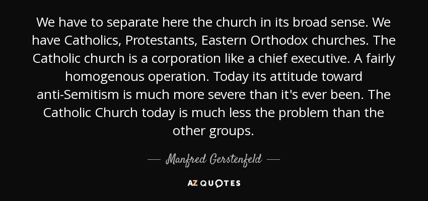 We have to separate here the church in its broad sense. We have Catholics, Protestants, Eastern Orthodox churches. The Catholic church is a corporation like a chief executive. A fairly homogenous operation. Today its attitude toward anti-Semitism is much more severe than it's ever been. The Catholic Church today is much less the problem than the other groups. - Manfred Gerstenfeld