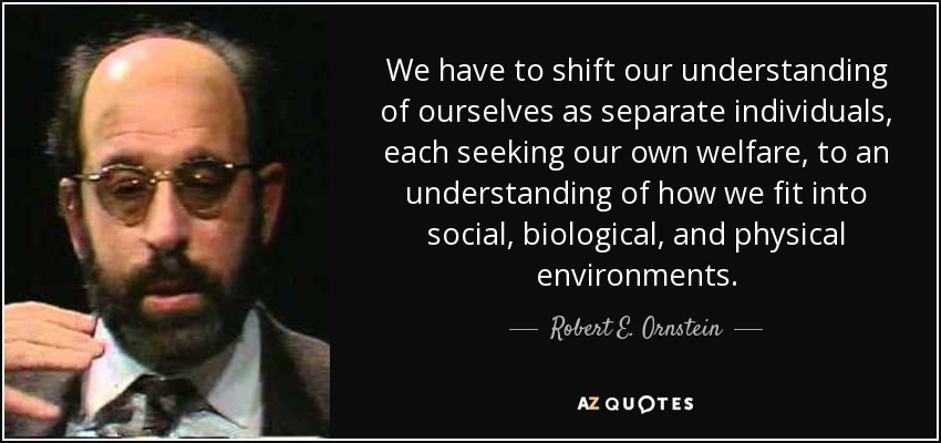 We have to shift our understanding of ourselves as separate individuals, each seeking our own welfare, to an understanding of how we fit into social, biological, and physical environments. - Robert E. Ornstein