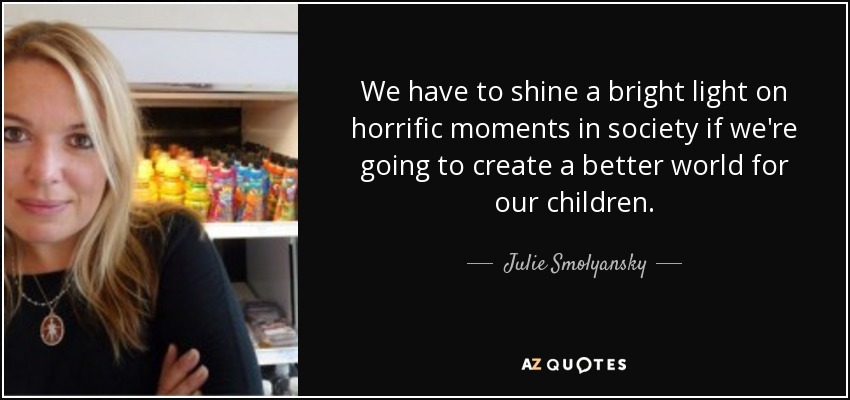 We have to shine a bright light on horrific moments in society if we're going to create a better world for our children. - Julie Smolyansky
