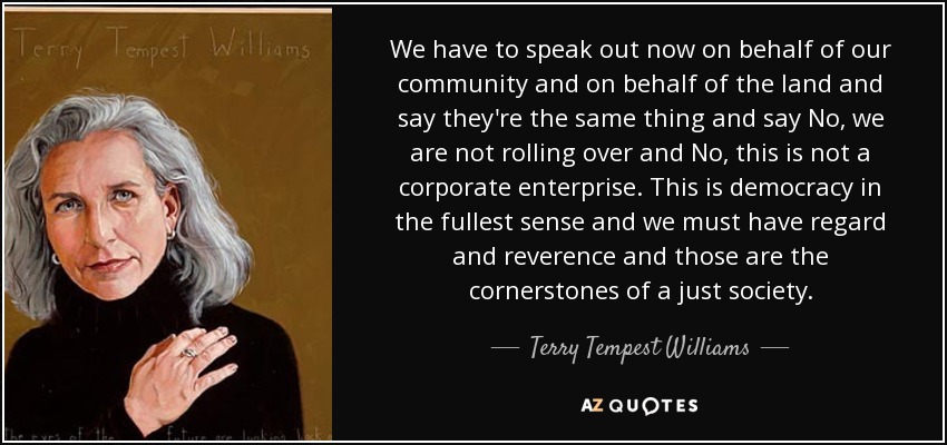 We have to speak out now on behalf of our community and on behalf of the land and say they're the same thing and say No, we are not rolling over and No, this is not a corporate enterprise. This is democracy in the fullest sense and we must have regard and reverence and those are the cornerstones of a just society. - Terry Tempest Williams