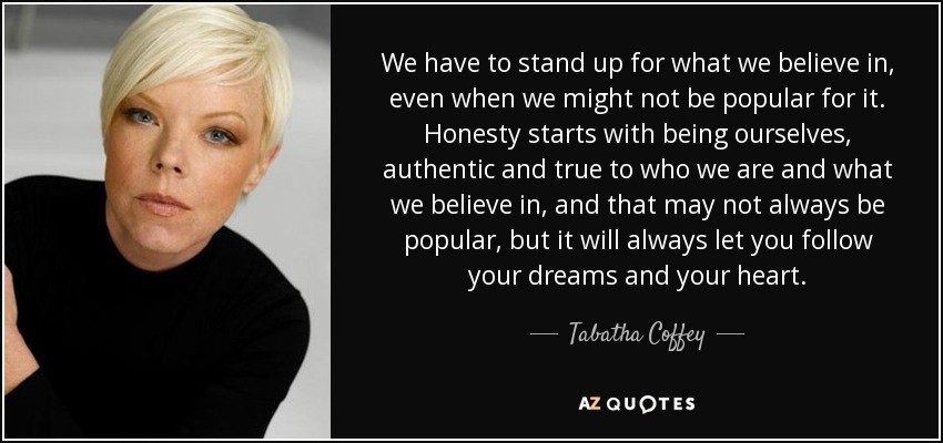 We have to stand up for what we believe in, even when we might not be popular for it. Honesty starts with being ourselves, authentic and true to who we are and what we believe in, and that may not always be popular, but it will always let you follow your dreams and your heart. - Tabatha Coffey