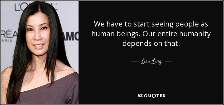 We have to start seeing people as human beings. Our entire humanity depends on that. - Lisa Ling