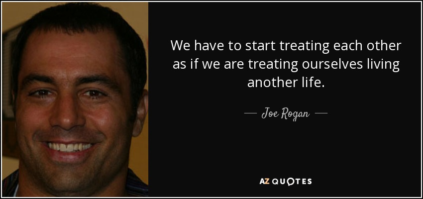 We have to start treating each other as if we are treating ourselves living another life. - Joe Rogan