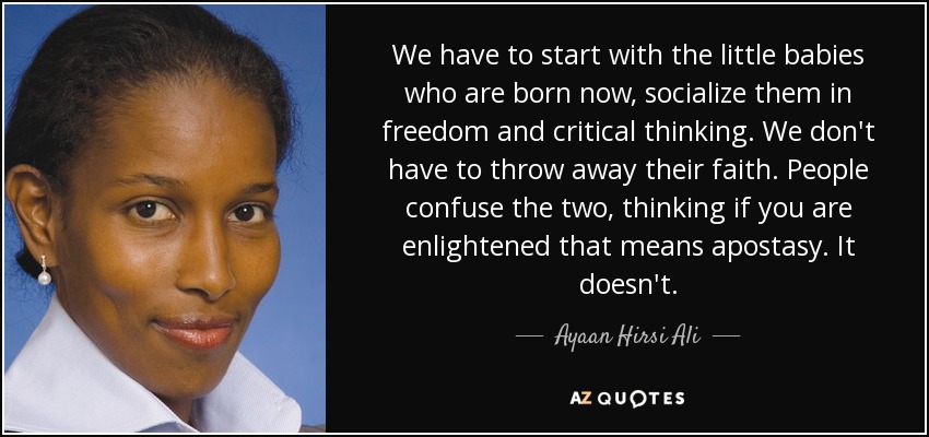 We have to start with the little babies who are born now, socialize them in freedom and critical thinking. We don't have to throw away their faith. People confuse the two, thinking if you are enlightened that means apostasy. It doesn't. - Ayaan Hirsi Ali