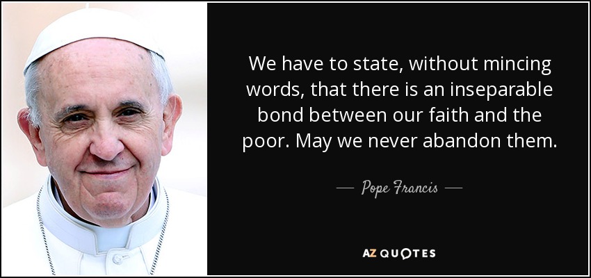 We have to state, without mincing words, that there is an inseparable bond between our faith and the poor. May we never abandon them. - Pope Francis
