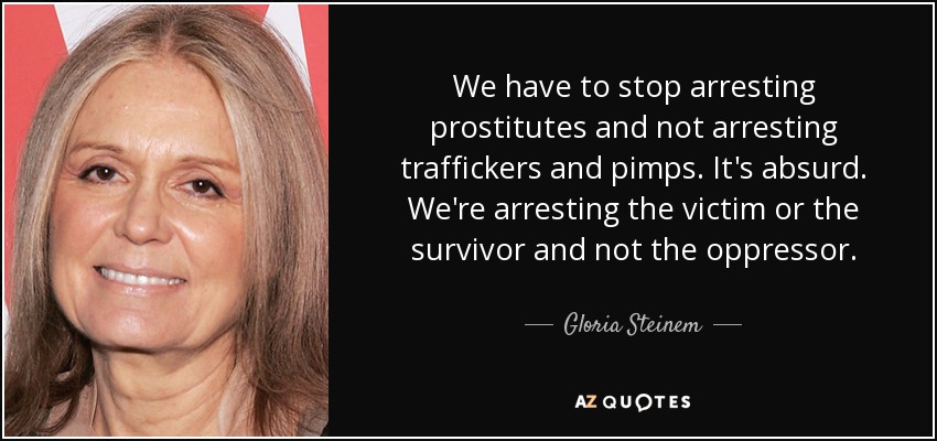 We have to stop arresting prostitutes and not arresting traffickers and pimps. It's absurd. We're arresting the victim or the survivor and not the oppressor. - Gloria Steinem