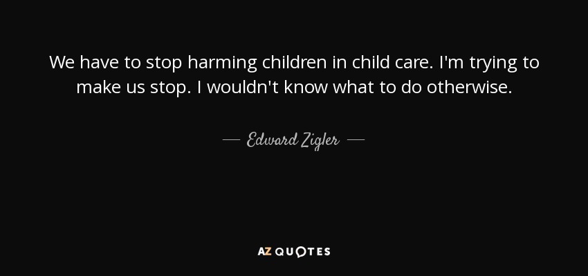 We have to stop harming children in child care. I'm trying to make us stop. I wouldn't know what to do otherwise. - Edward Zigler