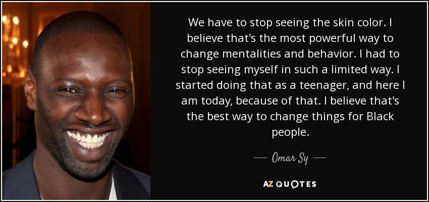 We have to stop seeing the skin color. I believe that's the most powerful way to change mentalities and behavior. I had to stop seeing myself in such a limited way. I started doing that as a teenager, and here I am today, because of that. I believe that's the best way to change things for Black people. - Omar Sy