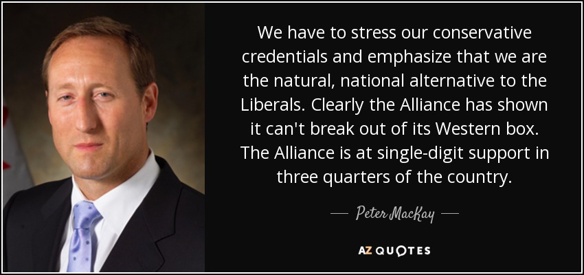 We have to stress our conservative credentials and emphasize that we are the natural, national alternative to the Liberals. Clearly the Alliance has shown it can't break out of its Western box. The Alliance is at single-digit support in three quarters of the country. - Peter MacKay