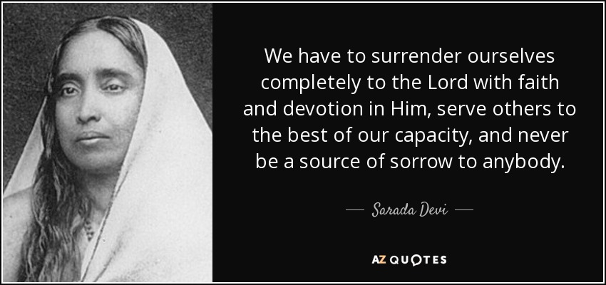 We have to surrender ourselves completely to the Lord with faith and devotion in Him, serve others to the best of our capacity, and never be a source of sorrow to anybody. - Sarada Devi