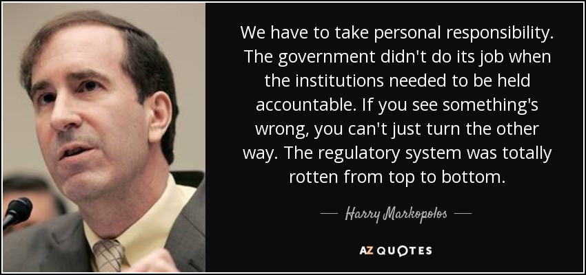 We have to take personal responsibility. The government didn't do its job when the institutions needed to be held accountable. If you see something's wrong, you can't just turn the other way. The regulatory system was totally rotten from top to bottom. - Harry Markopolos