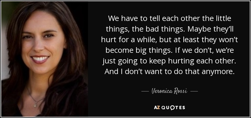 We have to tell each other the little things, the bad things. Maybe they’ll hurt for a while, but at least they won’t become big things. If we don’t, we’re just going to keep hurting each other. And I don’t want to do that anymore. - Veronica Rossi
