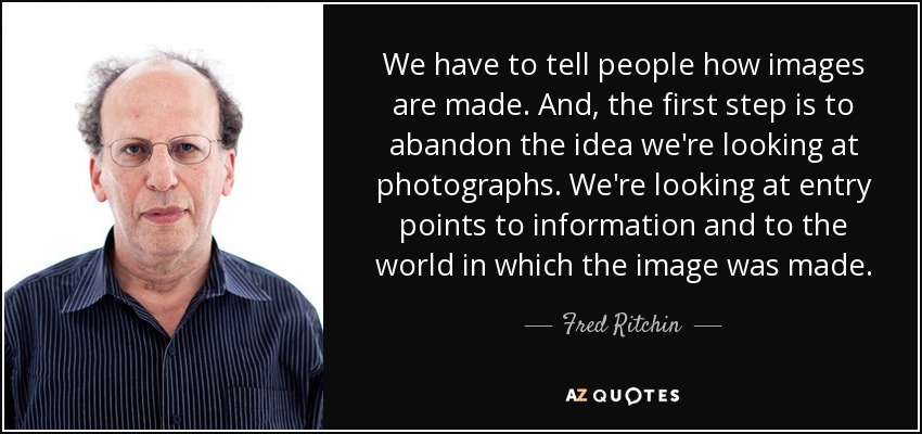 We have to tell people how images are made. And, the first step is to abandon the idea we're looking at photographs. We're looking at entry points to information and to the world in which the image was made. - Fred Ritchin