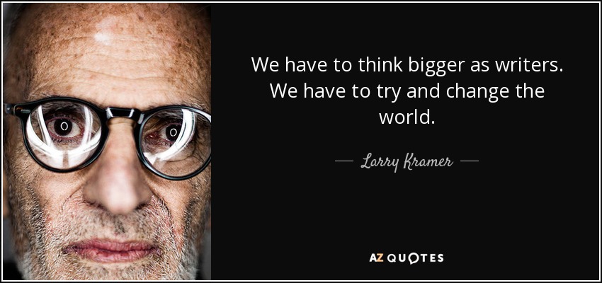 We have to think bigger as writers. We have to try and change the world. - Larry Kramer