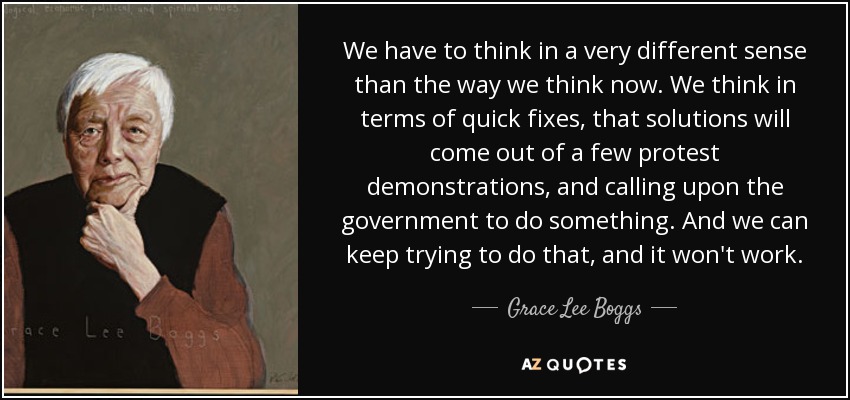 We have to think in a very different sense than the way we think now. We think in terms of quick fixes, that solutions will come out of a few protest demonstrations, and calling upon the government to do something. And we can keep trying to do that, and it won't work. - Grace Lee Boggs