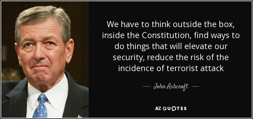 We have to think outside the box, inside the Constitution, find ways to do things that will elevate our security, reduce the risk of the incidence of terrorist attack - John Ashcroft