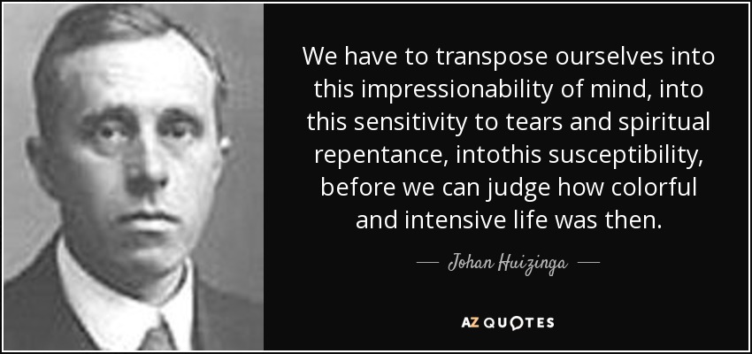 We have to transpose ourselves into this impressionability of mind, into this sensitivity to tears and spiritual repentance, intothis susceptibility, before we can judge how colorful and intensive life was then. - Johan Huizinga