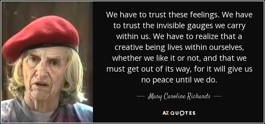 We have to trust these feelings. We have to trust the invisible gauges we carry within us. We have to realize that a creative being lives within ourselves, whether we like it or not, and that we must get out of its way, for it will give us no peace until we do. - Mary Caroline Richards