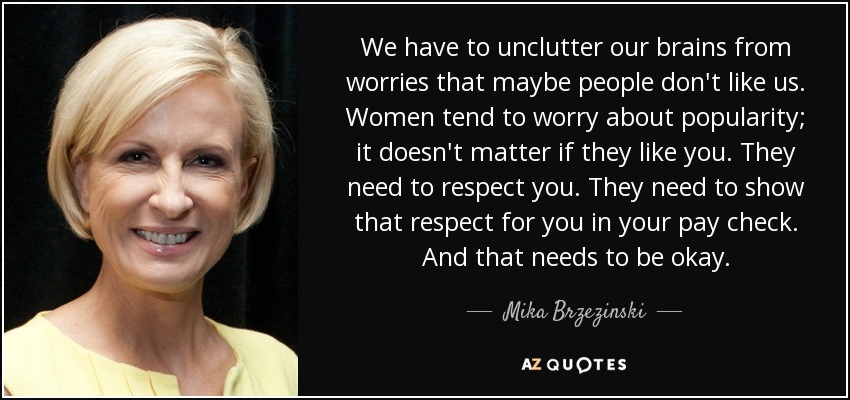 We have to unclutter our brains from worries that maybe people don't like us. Women tend to worry about popularity; it doesn't matter if they like you. They need to respect you. They need to show that respect for you in your pay check. And that needs to be okay. - Mika Brzezinski