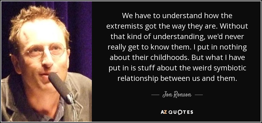 We have to understand how the extremists got the way they are. Without that kind of understanding, we'd never really get to know them. I put in nothing about their childhoods. But what I have put in is stuff about the weird symbiotic relationship between us and them. - Jon Ronson