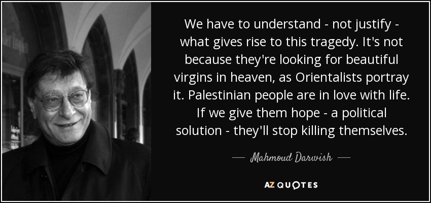 We have to understand - not justify - what gives rise to this tragedy. It's not because they're looking for beautiful virgins in heaven, as Orientalists portray it. Palestinian people are in love with life. If we give them hope - a political solution - they'll stop killing themselves. - Mahmoud Darwish