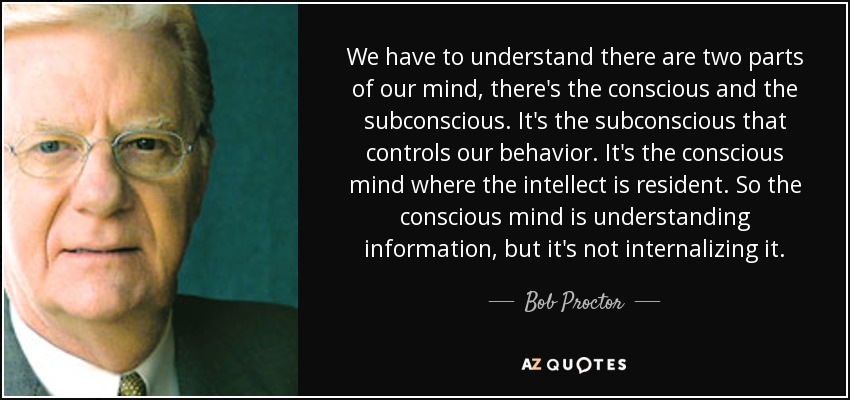 We have to understand there are two parts of our mind, there's the conscious and the subconscious. It's the subconscious that controls our behavior. It's the conscious mind where the intellect is resident. So the conscious mind is understanding information, but it's not internalizing it. - Bob Proctor