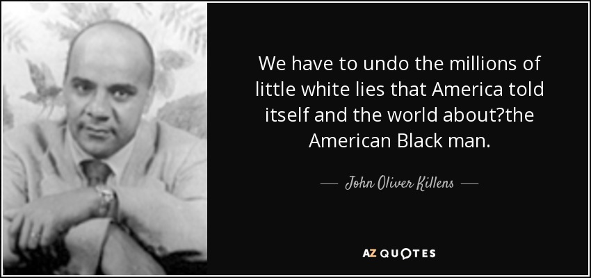 We have to undo the millions of little white lies that America told itself and the world about	the American Black man. - John Oliver Killens