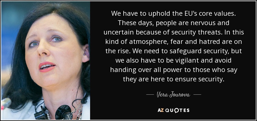 We have to uphold the EU's core values. These days, people are nervous and uncertain because of security threats. In this kind of atmosphere, fear and hatred are on the rise. We need to safeguard security, but we also have to be vigilant and avoid handing over all power to those who say they are here to ensure security. - Vera Jourova