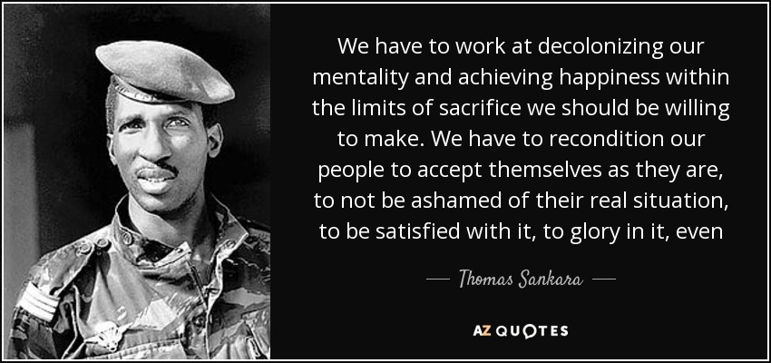 We have to work at decolonizing our mentality and achieving happiness within the limits of sacrifice we should be willing to make. We have to recondition our people to accept themselves as they are, to not be ashamed of their real situation, to be satisfied with it, to glory in it, even - Thomas Sankara