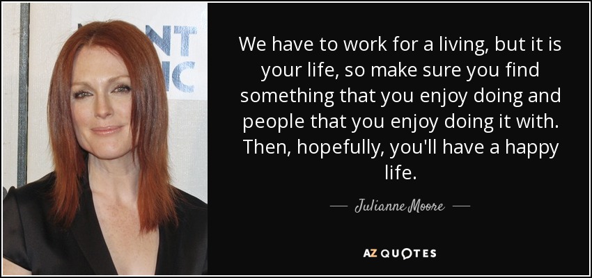 We have to work for a living, but it is your life, so make sure you find something that you enjoy doing and people that you enjoy doing it with. Then, hopefully, you'll have a happy life. - Julianne Moore