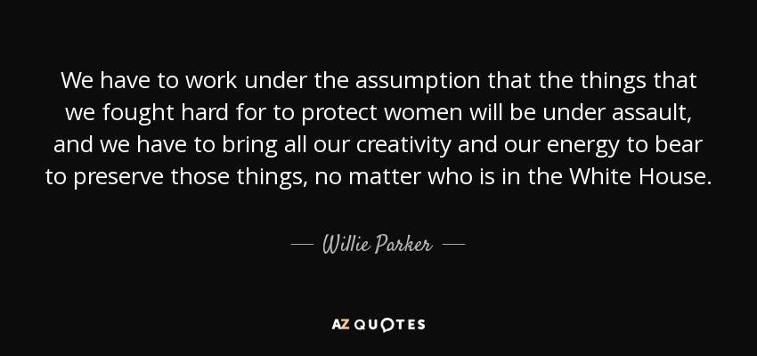 We have to work under the assumption that the things that we fought hard for to protect women will be under assault, and we have to bring all our creativity and our energy to bear to preserve those things, no matter who is in the White House. - Willie Parker