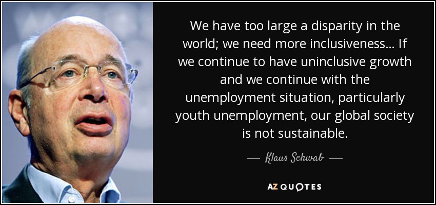 We have too large a disparity in the world; we need more inclusiveness… If we continue to have uninclusive growth and we continue with the unemployment situation, particularly youth unemployment, our global society is not sustainable. - Klaus Schwab