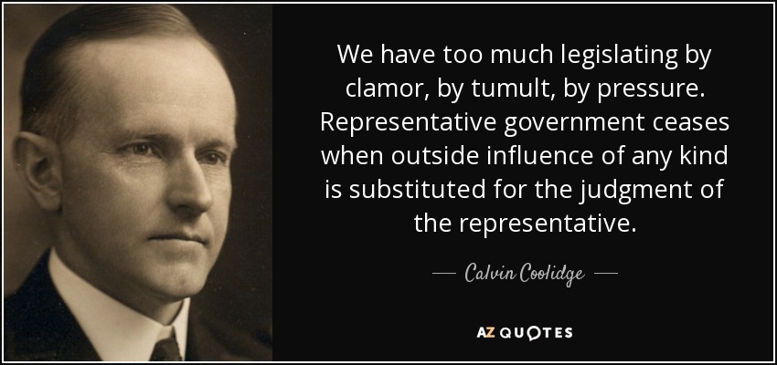 We have too much legislating by clamor, by tumult, by pressure. Representative government ceases when outside influence of any kind is substituted for the judgment of the representative. - Calvin Coolidge
