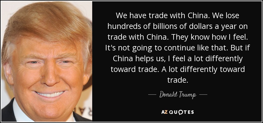 We have trade with China. We lose hundreds of billions of dollars a year on trade with China. They know how I feel. It's not going to continue like that. But if China helps us, I feel a lot differently toward trade. A lot differently toward trade. - Donald Trump