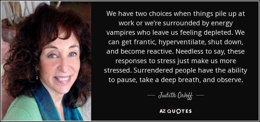 We have two choices when things pile up at work or we're surrounded by energy vampires who leave us feeling depleted. We can get frantic, hyperventilate, shut down, and become reactive. Needless to say, these responses to stress just make us more stressed. Surrendered people have the ability to pause, take a deep breath, and observe. - Judith Orloff