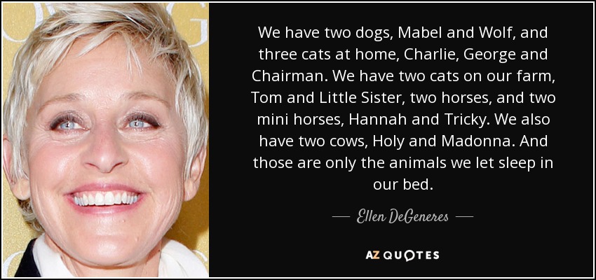We have two dogs, Mabel and Wolf, and three cats at home, Charlie, George and Chairman. We have two cats on our farm, Tom and Little Sister, two horses, and two mini horses, Hannah and Tricky. We also have two cows, Holy and Madonna. And those are only the animals we let sleep in our bed. - Ellen DeGeneres