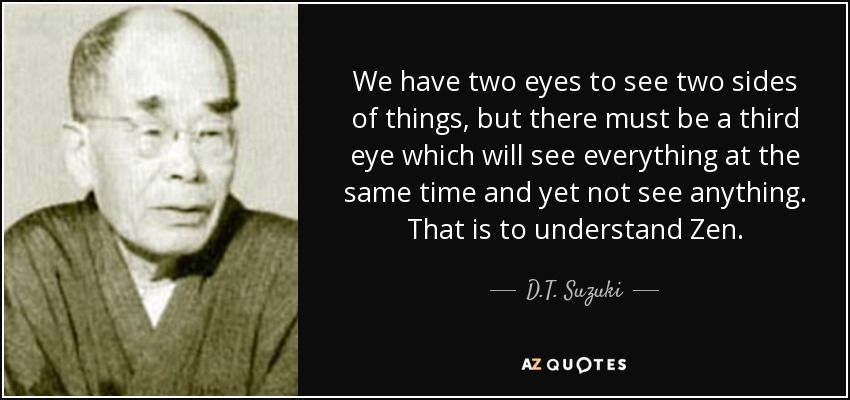 We have two eyes to see two sides of things, but there must be a third eye which will see everything at the same time and yet not see anything. That is to understand Zen. - D.T. Suzuki