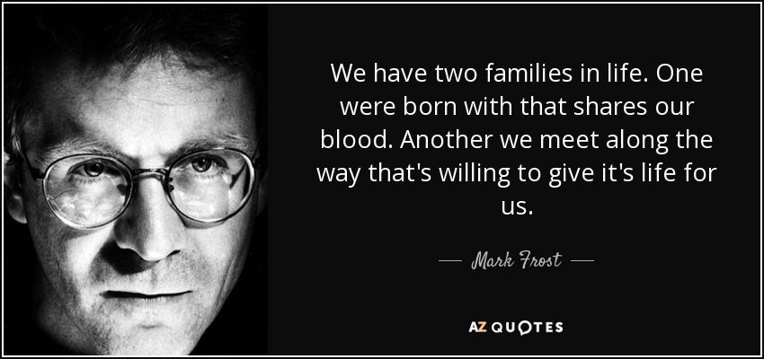 We have two families in life. One were born with that shares our blood. Another we meet along the way that's willing to give it's life for us. - Mark Frost