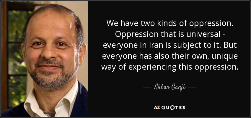We have two kinds of oppression. Oppression that is universal - everyone in Iran is subject to it. But everyone has also their own, unique way of experiencing this oppression. - Akbar Ganji