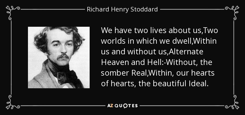 We have two lives about us,Two worlds in which we dwell,Within us and without us,Alternate Heaven and Hell:-Without, the somber Real,Within, our hearts of hearts, the beautiful Ideal. - Richard Henry Stoddard