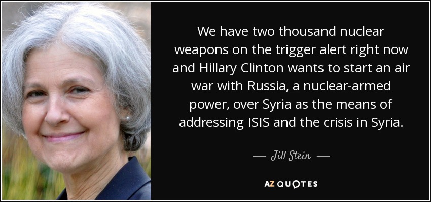 We have two thousand nuclear weapons on the trigger alert right now and Hillary Clinton wants to start an air war with Russia, a nuclear-armed power, over Syria as the means of addressing ISIS and the crisis in Syria. - Jill Stein