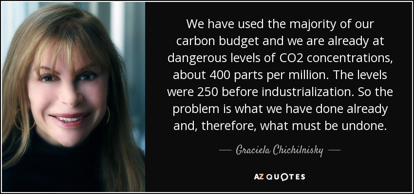 We have used the majority of our carbon budget and we are already at dangerous levels of CO2 concentrations, about 400 parts per million. The levels were 250 before industrialization. So the problem is what we have done already and, therefore, what must be undone. - Graciela Chichilnisky