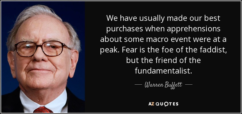 We have usually made our best purchases when apprehensions about some macro event were at a peak. Fear is the foe of the faddist, but the friend of the fundamentalist. - Warren Buffett