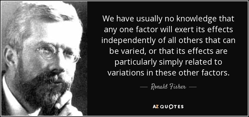 We have usually no knowledge that any one factor will exert its effects independently of all others that can be varied, or that its effects are particularly simply related to variations in these other factors. - Ronald Fisher