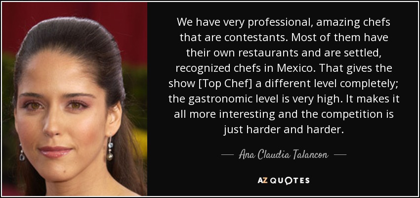 We have very professional, amazing chefs that are contestants. Most of them have their own restaurants and are settled, recognized chefs in Mexico. That gives the show [Top Chef] a different level completely; the gastronomic level is very high. It makes it all more interesting and the competition is just harder and harder. - Ana Claudia Talancon