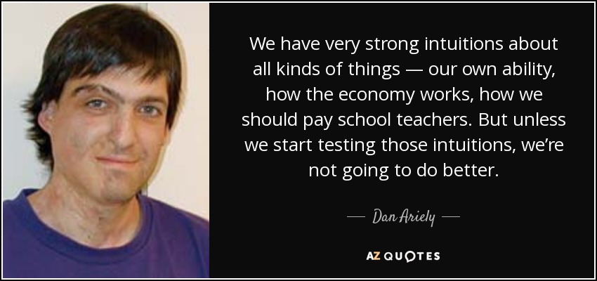 We have very strong intuitions about all kinds of things — our own ability, how the economy works, how we should pay school teachers. But unless we start testing those intuitions, we’re not going to do better. - Dan Ariely