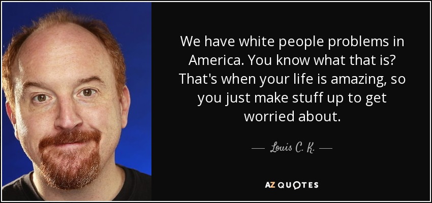 We have white people problems in America. You know what that is? That's when your life is amazing, so you just make stuff up to get worried about. - Louis C. K.