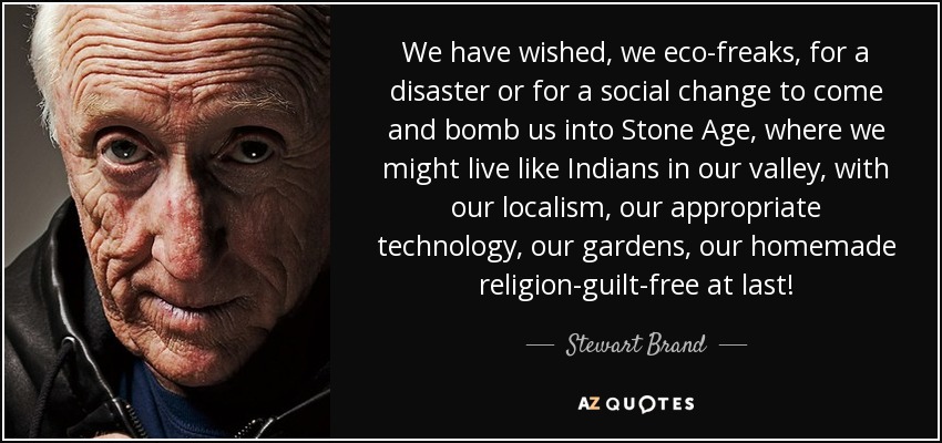 We have wished, we eco-freaks, for a disaster or for a social change to come and bomb us into Stone Age, where we might live like Indians in our valley, with our localism, our appropriate technology, our gardens, our homemade religion-guilt-free at last! - Stewart Brand