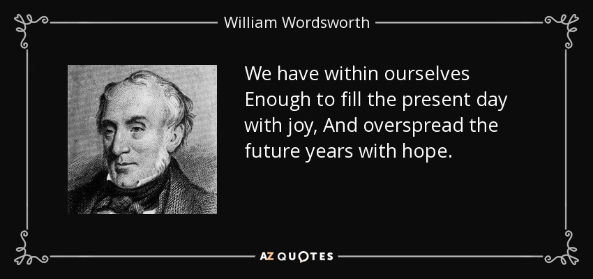 We have within ourselves Enough to fill the present day with joy, And overspread the future years with hope. - William Wordsworth