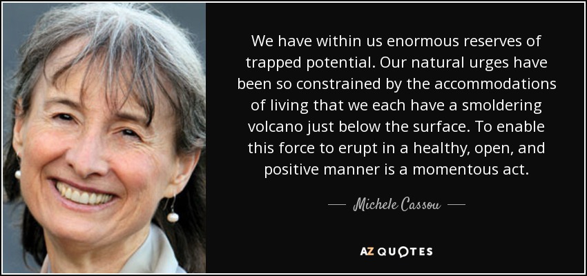 We have within us enormous reserves of trapped potential. Our natural urges have been so constrained by the accommodations of living that we each have a smoldering volcano just below the surface. To enable this force to erupt in a healthy, open, and positive manner is a momentous act. - Michele Cassou